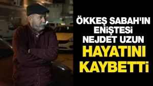 ÖKKEŞ SABAH’IN ENİŞTESİ NEJDET UZUN HAYATINI KAYBETTİ